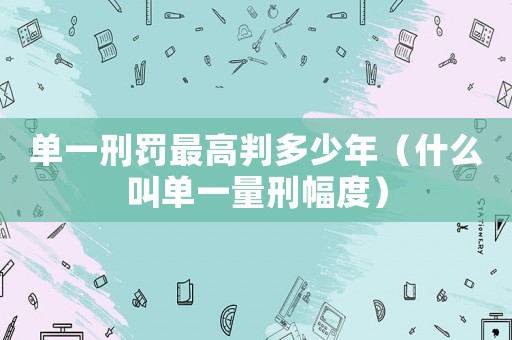 單一刑罰最高判多少年（什么叫單一量刑幅度）