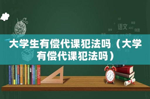 大學生有償代課犯法嗎（大學有償代課犯法嗎）