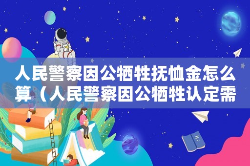 人民警察因公犧牲撫恤金怎么算（人民警察因公犧牲認(rèn)定需要工傷嗎）