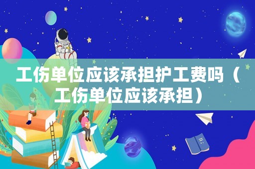 工傷單位應該承擔護工費嗎（工傷單位應該承擔）