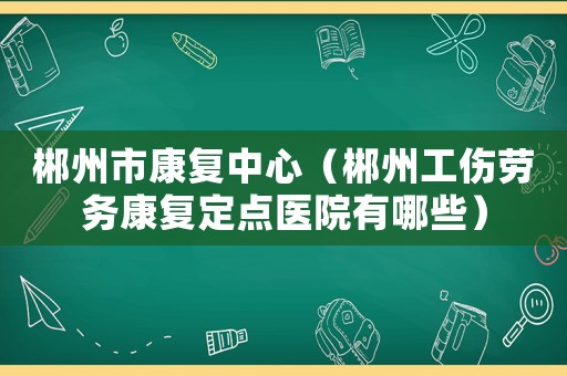 郴州市康復中心（郴州工傷勞務康復定點醫院有哪些）
