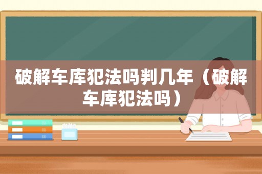 破解車庫犯法嗎判幾年（破解車庫犯法嗎）
