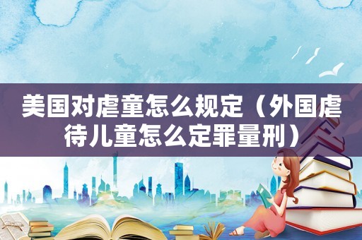 美國對虐童怎么規定（外國虐待兒童怎么定罪量刑）