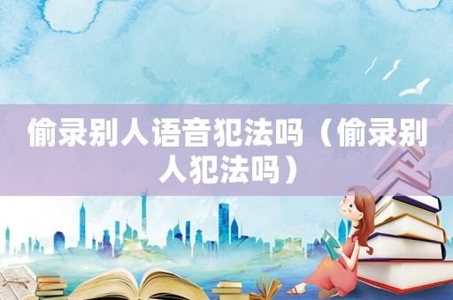 偷錄別人語音犯法嗎（偷錄別人犯法嗎）