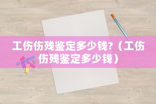 工傷傷殘鑒定多少錢?（工傷傷殘鑒定多少錢）