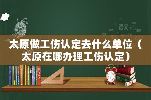 太原做工傷認定去什么單位（太原在哪辦理工傷認定）