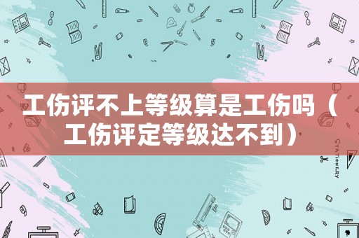 工傷評不上等級算是工傷嗎（工傷評定等級達不到）