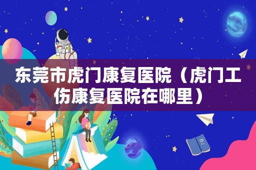 東莞市虎門康復醫院（虎門工傷康復醫院在哪里）
