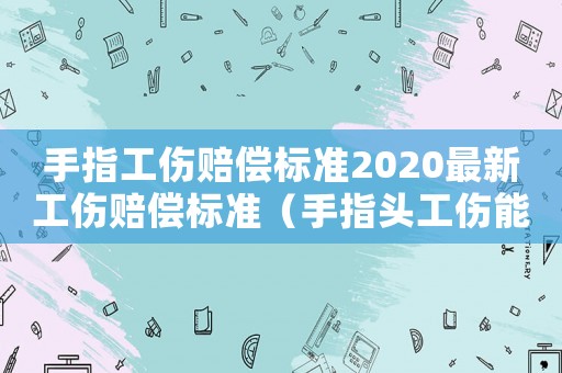 手指工傷賠償標準2020最新工傷賠償標準（手指頭工傷能賠多少錢）