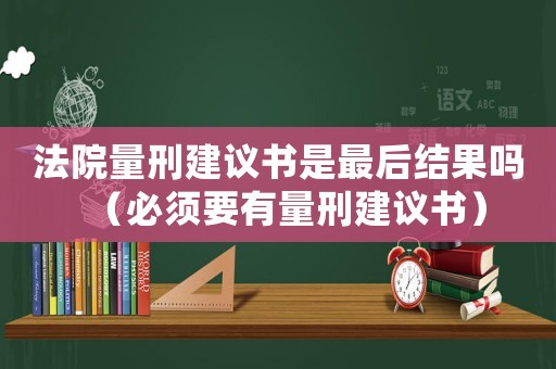 法院量刑建議書是最后結(jié)果嗎（必須要有量刑建議書）