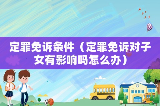 定罪免訴條件（定罪免訴對(duì)子女有影響嗎怎么辦）