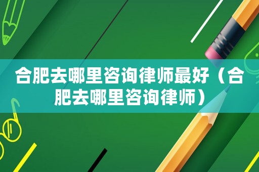 合肥去哪里咨詢律師最好（合肥去哪里咨詢律師）