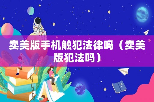 賣美版手機觸犯法律嗎（賣美版犯法嗎）