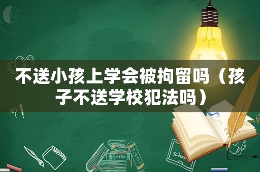 不送小孩上學會被拘留嗎（孩子不送學校犯法嗎）