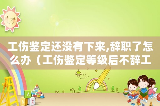 工傷鑒定還沒有下來,辭職了怎么辦（工傷鑒定等級后不辭工）