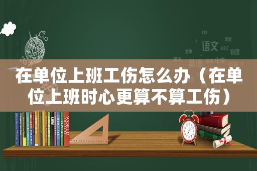 在單位上班工傷怎么辦（在單位上班時心更算不算工傷）