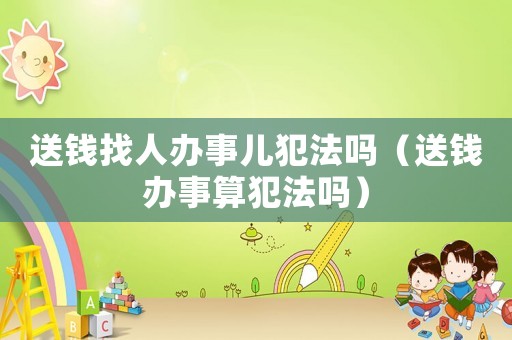 送錢找人辦事兒犯法嗎（送錢辦事算犯法嗎）