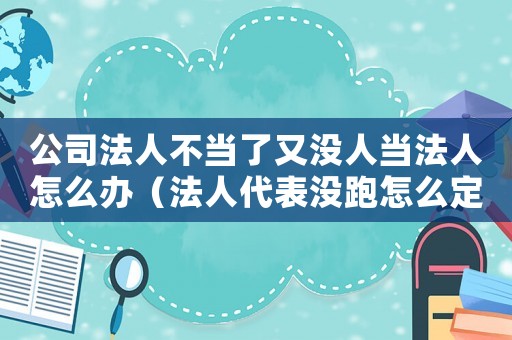 公司法人不當了又沒人當法人怎么辦（法人代表沒跑怎么定罪）