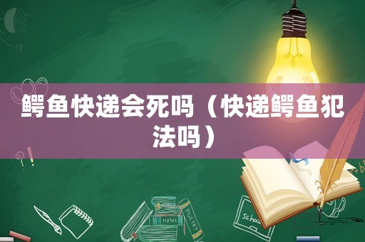 鱷魚快遞會死嗎（快遞鱷魚犯法嗎）
