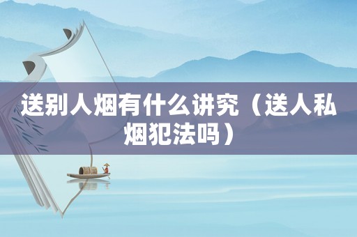 送別人煙有什么講究（送人私煙犯法嗎）
