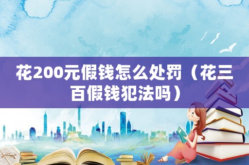 花200元假錢怎么處罰（花三百假錢犯法嗎）