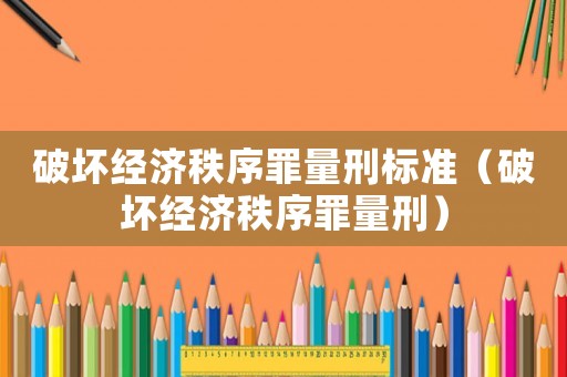 破壞經(jīng)濟(jì)秩序罪量刑標(biāo)準(zhǔn)（破壞經(jīng)濟(jì)秩序罪量刑）