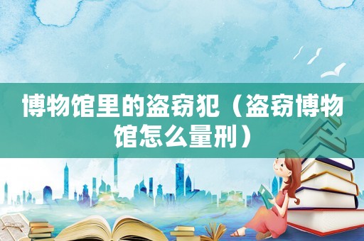 博物館里的盜竊犯（盜竊博物館怎么量刑）