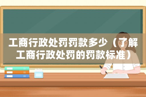 工商行政處罰罰款多少（了解工商行政處罰的罰款標(biāo)準(zhǔn)）