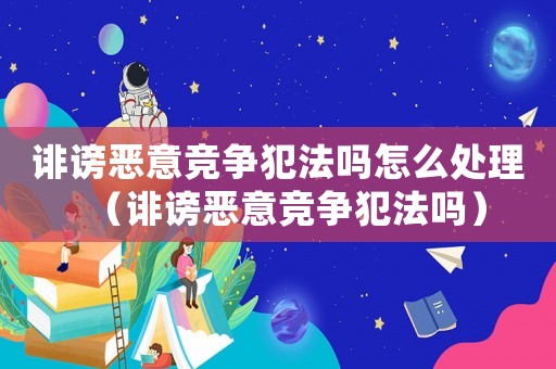 誹謗惡意競爭犯法嗎怎么處理（誹謗惡意競爭犯法嗎）