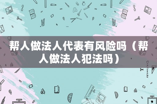 幫人做法人代表有風(fēng)險(xiǎn)嗎（幫人做法人犯法嗎）