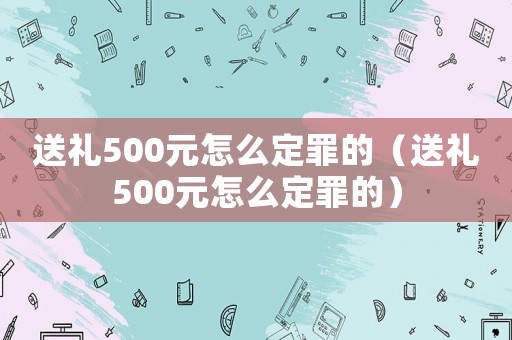 送禮500元怎么定罪的（送禮500元怎么定罪的）