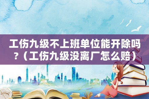 工傷九級不上班單位能開除嗎?（工傷九級沒離廠怎么賠）