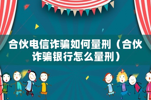 合伙電信詐騙如何量刑（合伙詐騙銀行怎么量刑）