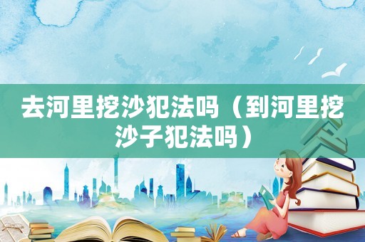 去河里挖沙犯法嗎（到河里挖沙子犯法嗎）