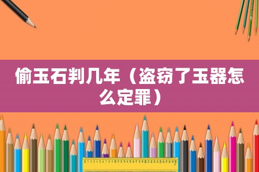 偷玉石判幾年（盜竊了玉器怎么定罪）