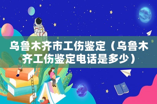 烏魯木齊市工傷鑒定（烏魯木齊工傷鑒定電話是多少）