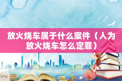 放火燒車屬于什么案件（人為放火燒車怎么定罪）