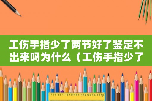 工傷手指少了兩節好了鑒定不出來嗎為什么（工傷手指少了兩節好了鑒定不出來嗎）