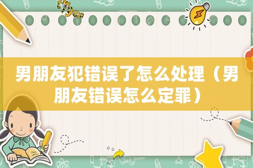 男朋友犯錯誤了怎么處理（男朋友錯誤怎么定罪）