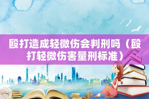 毆打造成輕微傷會判刑嗎（毆打輕微傷害量刑標(biāo)準(zhǔn)）