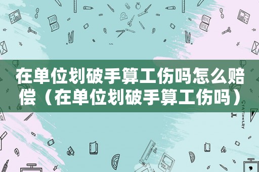 在單位劃破手算工傷嗎怎么賠償（在單位劃破手算工傷嗎）