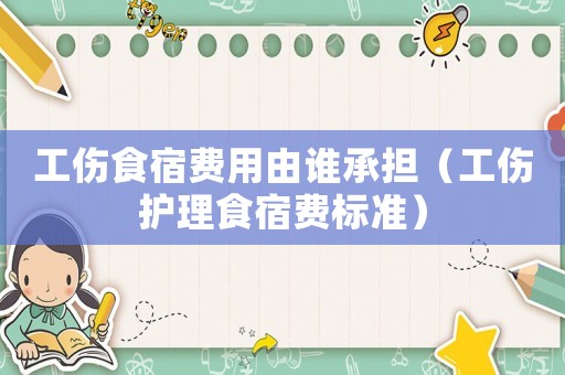 工傷食宿費用由誰承擔（工傷護理食宿費標準）