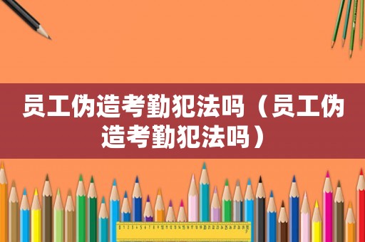 員工偽造考勤犯法嗎（員工偽造考勤犯法嗎）