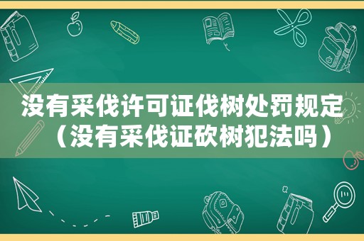 沒有采伐許可證伐樹處罰規定（沒有采伐證砍樹犯法嗎）