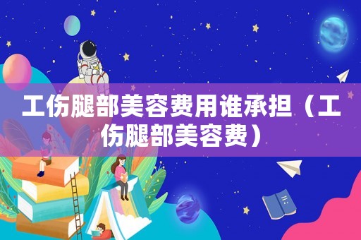 工傷腿部美容費用誰承擔（工傷腿部美容費）