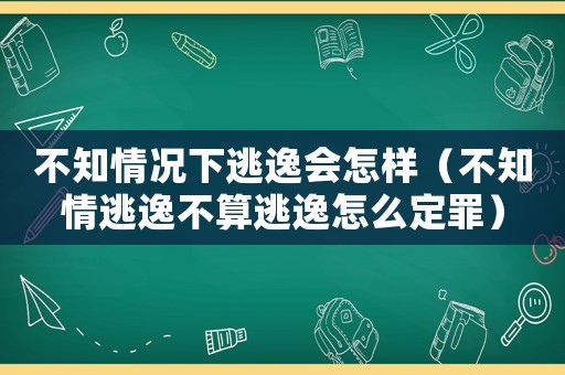 不知情況下逃逸會怎樣（不知情逃逸不算逃逸怎么定罪）