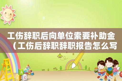 工傷辭職后向單位索要補助金（工傷后辭職辭職報告怎么寫）