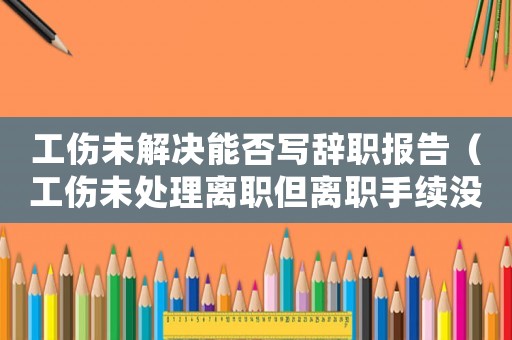 工傷未解決能否寫辭職報告（工傷未處理離職但離職手續(xù)沒辦）