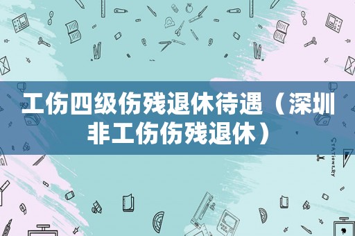 工傷四級傷殘退休待遇（深圳非工傷傷殘退休）