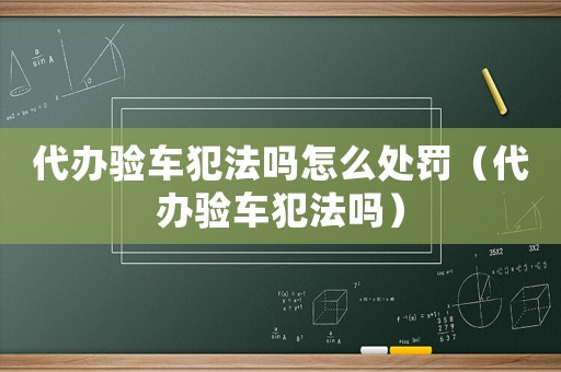 代辦驗(yàn)車犯法嗎怎么處罰（代辦驗(yàn)車犯法嗎）